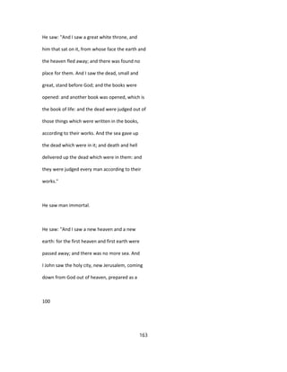He saw: "And I saw a great white throne, and
him that sat on it, from whose face the earth and
the heaven fled away; and there was found no
place for them. And I saw the dead, small and
great, stand before God; and the books were
opened: and another book was opened, which is
the book of life: and the dead were judged out of
those things which were written in the books,
according to their works. And the sea gave up
the dead which were in it; and death and hell
delivered up the dead which were in them: and
they were judged every man according to their
works."
He saw man immortal.
He saw: "And I saw a new heaven and a new
earth: for the first heaven and first earth were
passed away; and there was no more sea. And
I John saw the holy city, new Jerusalem, coming
down from God out of heaven, prepared as a
100
163
 