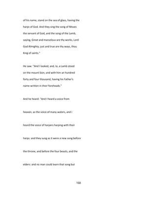 of his name, stand on the sea of glass, having the
harps of God. And they sing the song of Moses
the servant of God, and the song of the Lamb,
saying, Great and marvelous are thy works, Lord
God Almighty; just and true are thy ways, thou
King of saints."
He saw: "And I looked, and, lo, a Lamb stood
on the mount Sion, and with him an hundred
forty and four thousand, having his Father's
name written in their foreheads."
And he heard: "And I heard a voice from
heaven, as the voice of many waters, and I
heard the voice of harpers harping with their
harps: and they sung as it were a new song before
the throne, and before the four beasts, and the
elders: and no man could learn that song but
168
 