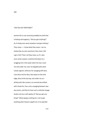 108
"DID YOU GET ANYTHING?"
women fair to see seriously prodded me with that
irritating interrogatory, "Did you get anything?"
As if a body ever went anywhere and got nothing !
They mean — I know what they mean. I am no
lackwit (by my own assertion); they mean: Did
I get a fish? That is all they mean, as if I, who
once wrote a poem, could be tied down to a
wriggling line in the water when the sky is over
me and under me; over me dappled with wind
clouds vagrant, ethereal, far-voyaging with blue,
more blue and far-blue, blue down to the land
edge, blue to the sky-top; and under me as I
drifted with idle content, an inverted sky drifted
with clouds far, free, and a-voyaging between two
sky azures, and then to have such a celestial voyage
broken into by a dull apathy of "Did you get any-
thing?" What opaque nothing am I not to get
anything when heaven engulfs me in its splendor
177
 