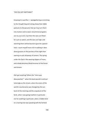 "DID YOU GET ANYTHING?"
knowing it is sacrifice — woolgathering so enriching
to the thought beyond raising sheep that nibble
pastures to the ground, that we may turn them
into mutton and to wool. Uncommercial gazers
are my soul and I, but then the stars are fitted
for such as watch, and the stars are high; and
watching them will be bound to give the upward
look. I count myself more rich in walking in dew-
damp grasses on the porches of the night than
owning an auto driveway of cement. The spring
under the foot is like wearing slippers of moss;
and a body becomes blood kinsman of the forest
and stream.
Did I get anything? When the "morn was
dew-pearled,* ' when the boat wound in and out
loiteringly as the stream, when the vision of the
world's countenance was changed by the sun-
burst of the morning and the song-burst of the
birds, when I was going nowhere in particular
nor for anything in particular, when a hidden bird
on a leaning tree was speaking with the faintest
184
 
