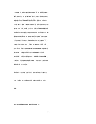 coronet. It is the withering petals of wild flowers,
yet outlasts all crowns of gold. You cannot have
everything. The railroad builder does a stupen-
dous work. He is an achiever all but unapproach-
able. It is not to be thought that he should write
sonorous sentences outsounding stormy seas, as
Milton has done in prose and poetry. There are
realms and realms. It would be scarcely fair to
have one man lord it over all realms. Only the
sun does that. Commerce is one name; poetry is
another. They must not make faces at one
another. That is not polite. "He hath his work,
I mine," reads the high poem "Ulysses"; and the
verdict is ultimate.
And the railroad station is not written down in
the Forest of Arden nor in the Islands of Hes-
131
THE UNCOMMON COMMONPLACE
214
 