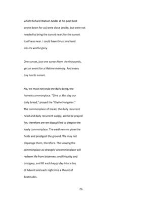 which Richard Watson Gilder at his poet best
wrote down for us) were close beside, but were not
needed to bring the sunset near; for the sunset
itself was near. I could have thrust my hand
into its wistful glory.
One sunset, just one sunset from the thousands,
yet an event for a lifetime memory. And every
day has its sunset.
No, we must not snub the daily doing, the
homely commonplace. "Give us this day our
daily bread," prayed the "Divine Hungerer."
The commonplace of bread, the daily recurrent
need and daily recurrent supply, are to be prayed
for, therefore are we disqualified to despise the
lowly commonplace. The earth worms plow the
fields and predigest the ground. We may not
disparage them, therefore. The viewing the
commonplace as strangely uncommonplace will
redeem life from bitterness and finicality and
drudgery, and lift each happy day into a day
of Advent and each night into a Mount of
Beatitudes.
26
 