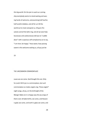 this big world. On the pier to wait our coming
ship everybody seems to stand waiting and wav-
ing hands of welcome, and practising half tearful,
half tuneful lullabies; and all for us! All the
world out to meet and greet us. All guns fire
salutes and all the bells ring, and all we wee help-
lessnesses and uselessnesses did was to "cuddle
doon" with a spacious self-complacency as to say,
"I am here; be happy." How sweet, how passing
sweet is this welcome waiting us, all joy just be-
19
THE UNCOMMON COMMONPLACE
cause we are come. God thought this out. Only
he could. Birth joy is a commonplace, but such
commonplace as makes angels sing. Those angels*
night songs, all joy, on the birthnight of the
Manger-Babe are in a happy way the joy songs of
theirs over all babe births; we come, and Heaven
is glad; we come, and earth is glad; we come, and
28
 