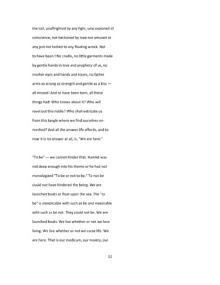 the toil, unaffrighted by any fight, unscorpioned of
conscience, not beckoned by love nor amused at
any jest nor lashed to any floating wreck. Not
to have been ! No cradle, no little garments made
by gentle hands in love and prophecy of us, no
mother eyes and hands and kisses, no father
arms as strong as strength and gentle as a kiss —
all missed! And to have been born, all these
things had! Who knows about it? Who will
ravel out this riddle? Who shall extricate us
from this tangle where we find ourselves en-
meshed? And all the answer life affords, and to
now it is no answer at all, is, "We are here."
"To be" — we cannot hinder that. Hamlet was
not deep enough into his theme or he had not
monologized "To be or not to be." To not be
could not have hindered the being. We are
launched boats at float upon the sea. The "to
be" is inexplicable with such as be and inexorable
with such as be not. They could not be. We are
launched boats. We live whether or not we love
living. We live whether or not we curse life. We
are here. That is our modicum, our moiety, our
32
 