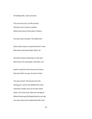 Of individual life, I shall command
The uses of my soul, nor lift my hand
Serenely in the sunshine as before,
Without the sense of that which I forbore,
Thy touch upon the palm. The widest land
Doom takes to part us, leaves thy heart in mine
With pulses that beat double. What I do
And what I dream include thee, as the wine
Must taste of its own grapes. And when I sue
God for myself, he hears that name of thine,
And sees within my eyes, the tears of two."
The story of how "The Sonnets from the
Portuguese" came to be called by that name
reads like a tender story out of some classic
fiction. This is the story: After the marriage of
Robert Browning and Elizabeth Barrett, one day
she came coyly to her husband and with scant
63
 