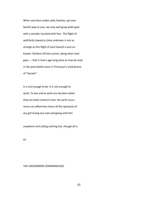 When soul thus makes wild, fearless, yet ever
fearful way to soul, we may well grow wild-eyed
with a wonder touched with fear. The flight of
wild birds toward a clime unknown is not so
strange as this flight of soul toward a soul un-
known. Restless till love comes, dying when love
goes — that is love's age-long story as may be read
in the post-battle scene in Tennyson's vivid drama
of "Harold."
It is not enough to be. It is not enough to
work. To live and to work are sky-born when
they are both rooted in love. No earth occur-
rence can afford the charm of the spectacle of
any girl loving any man and going with him
anywhere and calling nothing lost, though all is
41
THE UNCOMMON COMMONPLACE
65
 