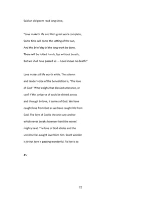 Said an old poem read long since,
"Love maketh life and life's great work complete,
Some time will come the setting of the sun,
And this brief day of the long work be done.
There will be folded hands, lips without breath;
But we shall have passed so — Love knows no death!"
Love makes all life worth while. The solemn
and tender voice of the benediction is, "The love
of God." Who weighs that blessed utterance, or
can? If this universe of souls be shined across
and through by love, it comes of God. We have
caught love from God as we have caught life from
God. The love of God is the one sure anchor
which never breaks however hard the waves'
mighty beat. The love of God abides and the
universe has caught love from him. Scant wonder
is it that love is passing wonderful. To live is to
45
72
 