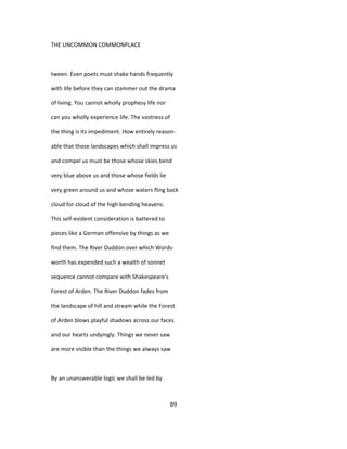 THE UNCOMMON COMMONPLACE
tween. Even poets must shake hands frequently
with life before they can stammer out the drama
of living. You cannot wholly prophesy life nor
can you wholly experience life. The vastness of
the thing is its impediment. How entirely reason-
able that those landscapes which shall impress us
and compel us must be those whose skies bend
very blue above us and those whose fields lie
very green around us and whose waters fling back
cloud for cloud of the high bending heavens.
This self-evident consideration is battered to
pieces like a German offensive by things as we
find them. The River Duddon over which Words-
worth has expended such a wealth of sonnet
sequence cannot compare with Shakespeare's
Forest of Arden. The River Duddon fades from
the landscape of hill and stream while the Forest
of Arden blows playful shadows across our faces
and our hearts undyingly. Things we never saw
are more visible than the things we always saw
By an unanswerable logic we shall be led by
89
 