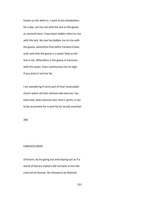 hasten as the whim is. I want to be scheduleless
for a day. Let me rise with the lark or the goose
as seemeth best. I have been bidden often to rise
with the lark. No one has bidden me to rise with
the goose, wherefore that befits Careless Creek;
and I wot that the goose is a water-fowl as the
lark is not. Wherefore is the goose in harmony
with this water. Even carelessness has its logic
if you press it not too far.
I am wondering if some part of that incalculable
charm which old Sam Johnson did exercise, has
exercised, does exercise over men's spirits, is not
to be accounted for in part by his sturdy assertion
206
CARELESS CREEK
of leisure, by his going out and staying out as if a
world of literary matters did not bark at him like
a kennel of hounds. He refused to be fettered
101
 