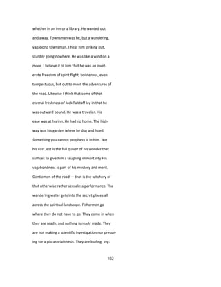 whether in an inn or a library. He wanted out
and away. Townsman was he, but a wandering,
vagabond townsman. I hear him striking out,
sturdily going nowhere. He was like a wind on a
moor. I believe it of him that he was an invet-
erate freedom of spirit flight, boisterous, even
tempestuous, but out to meet the adventures of
the road. Likewise I think that some of that
eternal freshness of Jack Falstaff lay in that he
was outward bound. He was a traveler. His
ease was at his inn. He had no home. The high-
way was his garden where he dug and hoed.
Something you cannot prophesy is in him. Not
his vast jest is the full quiver of his wonder that
suffices to give him a laughing immortality His
vagabondness is part of his mystery and merit.
Gentlemen of the road — that is the witchery of
that otherwise rather senseless performance. The
wandering water gets into the secret places all
across the spiritual landscape. Fishermen go
where they do not have to go. They come in when
they are ready, and nothing is ready made. They
are not making a scientific investigation nor prepar-
ing for a piscatorial thesis. They are loafing, joy-
102
 