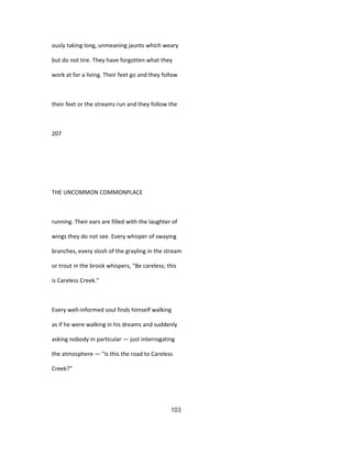 ously taking long, unmeaning jaunts which weary
but do not tire. They have forgotten what they
work at for a living. Their feet go and they follow
their feet or the streams run and they follow the
207
THE UNCOMMON COMMONPLACE
running. Their ears are filled with the laughter of
wings they do not see. Every whisper of swaying
branches, every slosh of the grayling in the stream
or trout in the brook whispers, "Be careless; this
is Careless Creek."
Every well-informed soul finds himself walking
as if he were walking in his dreams and suddenly
asking nobody in particular — just interrogating
the atmosphere — "Is this the road to Careless
Creek?"
103
 