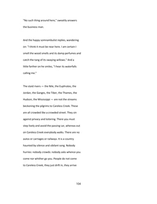 "No such thing around here," sweatily answers
the business man.
And the happy somnambulist replies, wandering
on: "I think it must be near here. I am certain I
smell the wood smells and its damp perfumes and
catch the tang of its swaying willows." And a
little farther on he smiles, "I hear its waterfalls
calling me."
The staid rivers — the Nile, the Euphrates, the
Jordan, the Ganges, the Tiber, the Thames, the
Hudson, the Mississippi — are not the streams
beckoning the pilgrims to Careless Creek. These
are all crowded like a crowded street. They sin
against privacy and loitering. There you must
step lively and avoid the passing car, whereas out
on Careless Creek everybody walks. There are no
autos or carriages or railways. It is a country
haunted by silence and sibilant song. Nobody
hurries: nobody crowds: nobody asks whence you
come nor whither go you. People do not come
to Careless Creek, they just drift in, they arrive
104
 