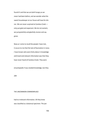 found it! and that we are both hungry as we
never had been before, and we wonder what the
sweet housekeeper at our house will have for din-
ner. We are never surprised at Careless Creek —
only just glad and expectant. We do not exclaim;
we just gratefully and gleefully receive and say
grace.
Now as I come to recall the people I have met,
it occurs to me that the lack of fascination in many
I have known who were fairly obese in knowledge
and travel and relevant information was that they
have never heard of Careless Creek. They were
encyclopaedic if you needed knowledge, but they
209
THE UNCOMMON COMMONPLACE
had no irrelevant information. All they knew
was classified as a botanical specimen. The per-
106
 