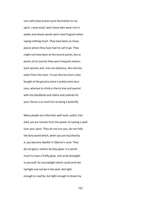 sons who have proven pure fascination to my
spirit, I now recall, were those who were rich in
asides and whose words were most fragrant when
saying nothing much. They have been so many
places where they have had no call to go. They
might not have been at the tourist points, but at
points of no tourists they were frequent visitors.
Such women and- men are delicious, like cherries
eaten from the trees. To eat cherries from a box
bought at the grocery store is pretty tame busi-
ness, whereas to climb a cherry tree and quarrel
with the blackbirds and robins and catbirds for
your cherry is as much fun as being a butterfly
Many people are informed, well-read, useful, trav-
eled, yet are remote from the power of casting a spell
over your spirit. They do not lure you, do not hold
the fairy wand which, when you are touched by
it, you become dweller in Oberon's Land. They
do not glare, neither do they glow. It is worth
much to have a firefly glow, and so be lamplight
in yourself, for any twilight which could omit the
starlight and not be in the dark. Not light
enough to read by, but light enough to dream by
107
 