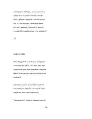 and keep alive the happy sense of luminosities
not set down in scientific treatises. "The Be-
loved Vagabond" of William Locke had that on
him, or I miss my guess. Those things about
him which we would forget or omit were ex-
traneous. They could be wiped off or washed off;
210
CARELESS CREEK
those things which we wish never to forget are
intrinsic like the light of suns. Many great men
have no lure: while many lesser men have a lure
like the gloaming when the robin redbreast calls
good night.
Is it not this absence of lure of Careless Creek
which is the tiny rift in the lute which, if it does
not destroy, does tarnish their music?
The quality which resides in the vesper sparrow,
108
 