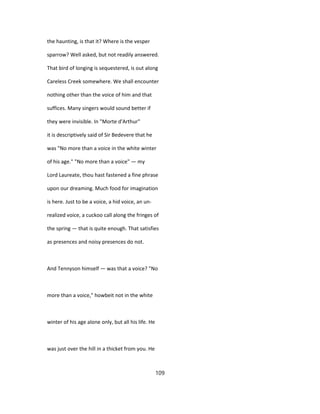 the haunting, is that it? Where is the vesper
sparrow? Well asked, but not readily answered.
That bird of longing is sequestered, is out along
Careless Creek somewhere. We shall encounter
nothing other than the voice of him and that
suffices. Many singers would sound better if
they were invisible. In "Morte d'Arthur"
it is descriptively said of Sir Bedevere that he
was "No more than a voice in the white winter
of his age." "No more than a voice" — my
Lord Laureate, thou hast fastened a fine phrase
upon our dreaming. Much food for imagination
is here. Just to be a voice, a hid voice, an un-
realized voice, a cuckoo call along the fringes of
the spring — that is quite enough. That satisfies
as presences and noisy presences do not.
And Tennyson himself — was that a voice? "No
more than a voice," howbeit not in the white
winter of his age alone only, but all his life. He
was just over the hill in a thicket from you. He
109
 