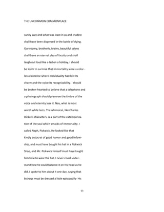 THE UNCOMMON COMMONPLACE
sunny way and what was least in us and crudest
shall have been dispersed in the battle of dying.
Our roomy, brotherly, brainy, beautiful selves
shall have an eternal play of faculty and shall
laugh out loud like a lad on a holiday. I should
be loath to surmise that immortality were a color-
less existence where individuality had lost its
charm and the voice its recognizability. I should
be broken-hearted to believe that a telephone and
a phonograph should preserve the timbre of the
voice and eternity lose it. Nay, what is most
worth while lasts. The whimsical, like Charles
Dickens characters, is a part of the extemporiza-
tion of the soul which smacks of immortality. I
called Naph, Pickwick. He looked like that
kindly autocrat of good humor and good fellow-
ship, and must have bought his hat in a Pickwick
Shop, and Mr. Pickwick himself must have taught
him how to wear the hat. I never could under-
stand how he could balance it on his head as he
did. I spoke to him about it one day, saying that
bishops must be dressed a little episcopally- His
11
 
