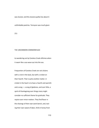 was elusive; and this elusive quality has about it
unthinkable poetries. Tennyson was much given
211
THE UNCOMMON COMMONPLACE
to wandering out by Careless Creek ofttimes when
it swam like a sea wave out into the sea.
Frequenters of Careless Creek are not citizens
with a crick in the back, but with a cricket on
their hearth. That is quite another matter. A
cricket in the heart is to have a hearth and warmth
and a song — a song of gladness, and over little, a
spirit of thanksgiving over things many might
consider no sufficient theme for gratitude. They
rejoice over minor matters. They find flavor in
the shavings of their own work bench, and, tast-
ing their own sweat of labor, think it honey from
110
 