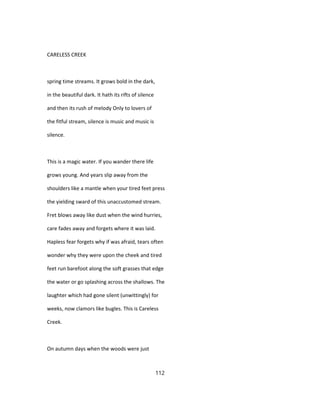 CARELESS CREEK
spring time streams. It grows bold in the dark,
in the beautiful dark. It hath its rifts of silence
and then its rush of melody Only to lovers of
the fitful stream, silence is music and music is
silence.
This is a magic water. If you wander there life
grows young. And years slip away from the
shoulders like a mantle when your tired feet press
the yielding sward of this unaccustomed stream.
Fret blows away like dust when the wind hurries,
care fades away and forgets where it was laid.
Hapless fear forgets why if was afraid, tears often
wonder why they were upon the cheek and tired
feet run barefoot along the soft grasses that edge
the water or go splashing across the shallows. The
laughter which had gone silent (unwittingly) for
weeks, now clamors like bugles. This is Careless
Creek.
On autumn days when the woods were just
112
 