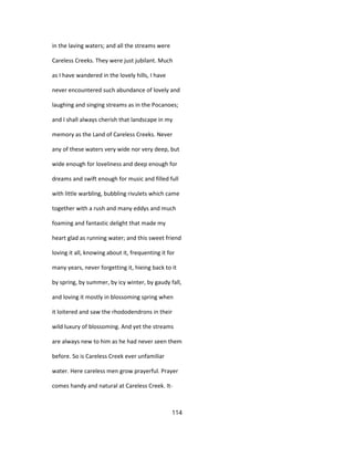 in the laving waters; and all the streams were
Careless Creeks. They were just jubilant. Much
as I have wandered in the lovely hills, I have
never encountered such abundance of lovely and
laughing and singing streams as in the Pocanoes;
and I shall always cherish that landscape in my
memory as the Land of Careless Creeks. Never
any of these waters very wide nor very deep, but
wide enough for loveliness and deep enough for
dreams and swift enough for music and filled full
with little warbling, bubbling rivulets which came
together with a rush and many eddys and much
foaming and fantastic delight that made my
heart glad as running water; and this sweet friend
loving it all, knowing about it, frequenting it for
many years, never forgetting it, hieing back to it
by spring, by summer, by icy winter, by gaudy fall,
and loving it mostly in blossoming spring when
it loitered and saw the rhododendrons in their
wild luxury of blossoming. And yet the streams
are always new to him as he had never seen them
before. So is Careless Creek ever unfamiliar
water. Here careless men grow prayerful. Prayer
comes handy and natural at Careless Creek. It-
114
 