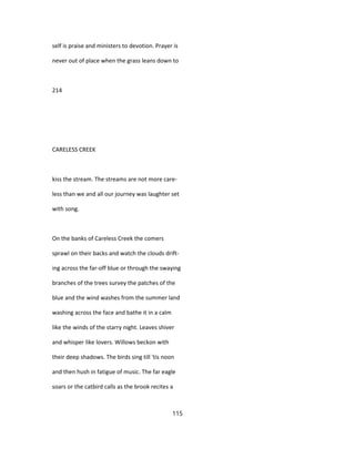 self is praise and ministers to devotion. Prayer is
never out of place when the grass leans down to
214
CARELESS CREEK
kiss the stream. The streams are not more care-
less than we and all our journey was laughter set
with song.
On the banks of Careless Creek the comers
sprawl on their backs and watch the clouds drift-
ing across the far-off blue or through the swaying
branches of the trees survey the patches of the
blue and the wind washes from the summer land
washing across the face and bathe it in a calm
like the winds of the starry night. Leaves shiver
and whisper like lovers. Willows beckon with
their deep shadows. The birds sing till 'tis noon
and then hush in fatigue of music. The far eagle
soars or the catbird calls as the brook recites a
115
 