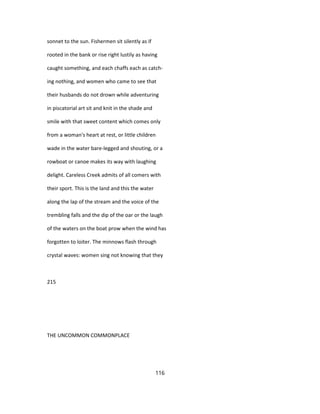 sonnet to the sun. Fishermen sit silently as if
rooted in the bank or rise right lustily as having
caught something, and each chaffs each as catch-
ing nothing, and women who came to see that
their husbands do not drown while adventuring
in piscatorial art sit and knit in the shade and
smile with that sweet content which comes only
from a woman's heart at rest, or little children
wade in the water bare-legged and shouting, or a
rowboat or canoe makes its way with laughing
delight. Careless Creek admits of all comers with
their sport. This is the land and this the water
along the lap of the stream and the voice of the
trembling falls and the dip of the oar or the laugh
of the waters on the boat prow when the wind has
forgotten to loiter. The minnows flash through
crystal waves: women sing not knowing that they
215
THE UNCOMMON COMMONPLACE
116
 
