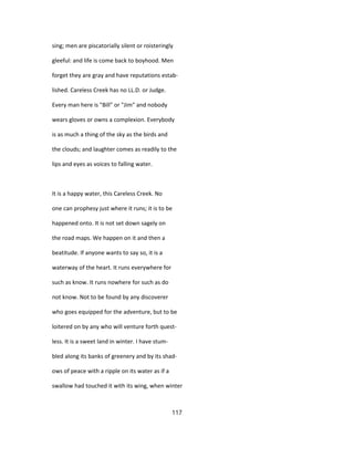 sing; men are piscatorially silent or roisteringly
gleeful: and life is come back to boyhood. Men
forget they are gray and have reputations estab-
lished. Careless Creek has no LL.D. or Judge.
Every man here is "Bill" or "Jim" and nobody
wears gloves or owns a complexion. Everybody
is as much a thing of the sky as the birds and
the clouds; and laughter comes as readily to the
lips and eyes as voices to falling water.
It is a happy water, this Careless Creek. No
one can prophesy just where it runs; it is to be
happened onto. It is not set down sagely on
the road maps. We happen on it and then a
beatitude. If anyone wants to say so, it is a
waterway of the heart. It runs everywhere for
such as know. It runs nowhere for such as do
not know. Not to be found by any discoverer
who goes equipped for the adventure, but to be
loitered on by any who will venture forth quest-
less. It is a sweet land in winter. I have stum-
bled along its banks of greenery and by its shad-
ows of peace with a ripple on its water as if a
swallow had touched it with its wing, when winter
117
 