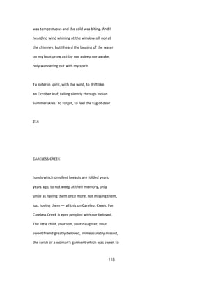 was tempestuous and the cold was biting. And I
heard no wind whining at the window-sill nor at
the chimney, but I heard the lapping of the water
on my boat prow as I lay nor asleep nor awake,
only wandering out with my spirit.
To loiter in spirit, with the wind, to drift like
an October leaf, falling silently through Indian
Summer skies. To forget, to feel the tug of dear
216
CARELESS CREEK
hands which on silent breasts are folded years,
years ago, to not weep at their memory, only
smile as having them once more, not missing them,
just having them — all this on Careless Creek. For
Careless Creek is ever peopled with our beloved.
The little child, your son, your daughter, your
sweet friend greatly beloved, immeasurably missed,
the swish of a woman's garment which was sweet to
118
 