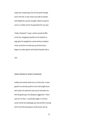 reply was unepiscopal, but to the point though
not to the hat. It was never just safe to tamper
with Naphtali Luccock, though I liked to nag him
once in a while not for his good but for my own.
"Hello, Pickwick!" sang I, and he would shuffle
at his hat, hanging it jauntily on his head for a
peg, give his eyeglasses a premonitory readjust-
ment, and then his talk was up and his brain
began to make sparks and shoot fireworks like a
152
SOME FRIENDS OF MINE IN PARADISE
trolley wire wheel when ice is on the wire. It was
good fun and holy profit to hear that bright brain
whir when his attention was taunt and when he
felt the good spur of colloquial suggestion. There
was fun on then. I could take pages in reminis-
cence of the fine badinage we had and the running
of fun into the holy places of the heart; for be
12
 