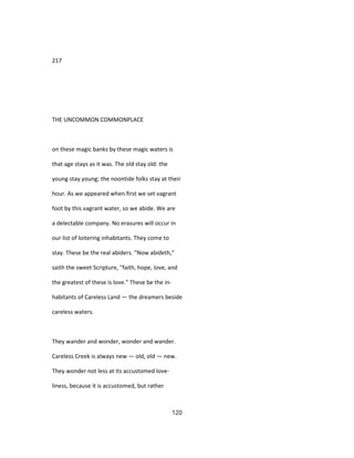 217
THE UNCOMMON COMMONPLACE
on these magic banks by these magic waters is
that age stays as it was. The old stay old: the
young stay young; the noontide folks stay at their
hour. As we appeared when first we set vagrant
foot by this vagrant water, so we abide. We are
a delectable company. No erasures will occur in
our list of loitering inhabitants. They come to
stay. These be the real abiders. "Now abideth,"
saith the sweet Scripture, "faith, hope, love, and
the greatest of these is love." These be the in-
habitants of Careless Land — the dreamers beside
careless waters.
They wander and wonder, wonder and wander.
Careless Creek is always new — old, old — new.
They wonder not less at its accustomed love-
liness, because it is accustomed, but rather
120
 