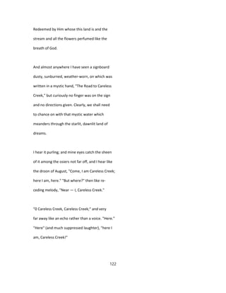 Redeemed by Him whose this land is and the
stream and all the flowers perfumed like the
breath of God.
And almost anywhere I have seen a signboard
dusty, sunburned, weather-worn, on which was
written in a mystic hand, "The Road to Careless
Creek," but curiously no finger was on the sign
and no directions given. Clearly, we shall need
to chance on with that mystic water which
meanders through the starlit, dawnlit land of
dreams.
I hear it purling; and mine eyes catch the sheen
of it among the osiers not far off, and I hear like
the droon of August, "Come, I am Careless Creek;
here I am, here." "But where?" then like re-
ceding melody, "Near — I, Careless Creek."
"0 Careless Creek, Careless Creek;" and very
far away like an echo rather than a voice. "Here."
"Here" (and much suppressed laughter), "here I
am, Careless Creek!"
122
 
