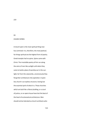 219
XV
CHURCH SPIRES
A church spire is the most spiritual thing man
has contrived. It is, therefore, the most poetical;
for things spiritual are the highest form of poetry.
Greek temples had no spires. Spires came with
Christ. The irresistible poetry of him ran along
the veins of men like sunlight until when they
came to build a place of worship out in the sun-
light, far from the catacombs, unconsciously they
flung their architecture into aspiration. A spire-
less church is an eyeless structure, having lost
the essential spirit of what it is. Those churches
which are built like a library building, or a court
of justice, or an opera house have lost the beat of
the heart of ecclesiastical architecture. Men
should not be tolerated as church architects who
123
 