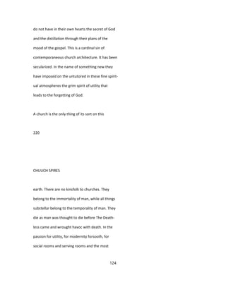 do not have in their own hearts the secret of God
and the distillation through their plans of the
mood of the gospel. This is a cardinal sin of
contemporaneous church architecture. It has been
secularized. In the name of something new they
have imposed on the untutored in these fine spirit-
ual atmospheres the grim spirit of utility that
leads to the forgetting of God.
A church is the only thing of its sort on this
220
CHUUCH SPIRES
earth. There are no kinsfolk to churches. They
belong to the immortality of man, while all things
substellar belong to the temporality of man. They
die as man was thought to die before The Death-
less came and wrought havoc with death. In the
passion for utility, for modernity forsooth, for
social rooms and serving rooms and the most
124
 