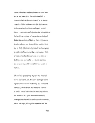 modern Sunday school appliances, we have been
led far and away from the sublimity which a
church really is, and must remain if so be it shall
retain its shining hold upon the life of the world.
Utilitarian church architecture forgets central
things — not matters of minutiae, but a heart thing.
A church is a reminder of man and a reminder of
God and a reminder of both of them in the same
breath; not man one time and God another time,
but to think of both simultaneously and always so,
as we think of summer and greenery, as we think
of motherhood and tenderness, as we think of
darkness and dew. As far as a church building
can be seen it should remind him who sees it of
his God.
Wherever a spire springs skyward the observer
knows a church is. set. The spire is a finger point-
ing to our rendezvous of eternity. Our homeland
is the sky, where dwells the Master of Eternity
at whose behest we mortals make our quest into
the infinite. If in a spirit of materialistic fault-
finding some one should call this other-worldliness,
we do not argue, but rejoice. We know that the
125
 