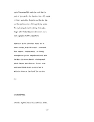 earth. The roots of life are in the earth like the
roots of pines, and — like the pines too — life crests
in the sky against the dayspring and the star-drip
and the soothing voices of the wandering winds.
We must compute man's entirety. He is cubic.
Height is his third and sublime dimension and is
least negligible of all his proportions.
A Christian church symbolizes man in this im-
mense entirety. A church house is a parable of
man, likewise a parable of God. The homely
holding to the ground, the glorious holding with
the sky — this is man. Earth is a shifting sand-
bar on the wild ways of the sea. The sky is the
ageless durability. On it is no hint of age or
withering. Young as that far-off first morning
222
CHURCH SPIRES
when the sky first arched blue, so the sky abides.
127
 
