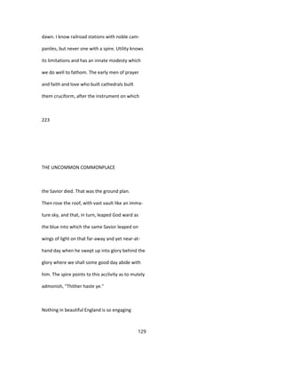 dawn. I know railroad stations with noble cam-
paniles, but never one with a spire. Utility knows
its limitations and has an innate modesty which
we do well to fathom. The early men of prayer
and faith and love who built cathedrals built
them cruciform, after the instrument on which
223
THE UNCOMMON COMMONPLACE
the Savior died. That was the ground plan.
Then rose the roof, with vast vault like an imma-
ture sky, and that, in turn, leaped God ward as
the blue into which the same Savior leaped on
wings of light on that far-away and yet near-at-
hand day when he swept up into glory behind the
glory where we shall some good day abide with
him. The spire points to this acclivity as to mutely
admonish, "Thither haste ye."
Nothing in beautiful England is so engaging
129
 