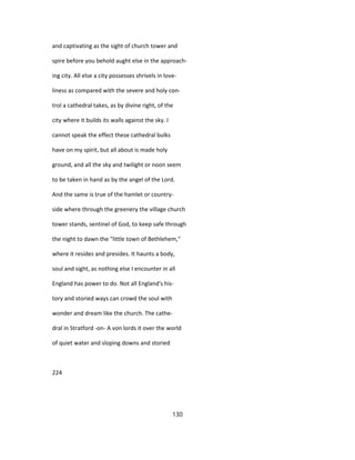 and captivating as the sight of church tower and
spire before you behold aught else in the approach-
ing city. All else a city possesses shrivels in love-
liness as compared with the severe and holy con-
trol a cathedral takes, as by divine right, of the
city where it builds its walls against the sky. I
cannot speak the effect these cathedral bulks
have on my spirit, but all about is made holy
ground, and all the sky and twilight or noon seem
to be taken in hand as by the angel of the Lord.
And the same is true of the hamlet or country-
side where through the greenery the village church
tower stands, sentinel of God, to keep safe through
the night to dawn the "little town of Bethlehem,"
where it resides and presides. It haunts a body,
soul and sight, as nothing else I encounter in all
England has power to do. Not all England's his-
tory and storied ways can crowd the soul with
wonder and dream like the church. The cathe-
dral in Stratford -on- A von lords it over the world
of quiet water and sloping downs and storied
224
130
 