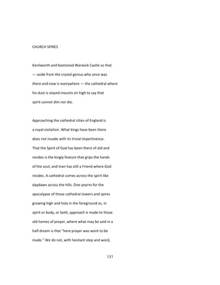 CHURCH SPIRES
Kenilworth and bastioned Warwick Castle so that
— aside from the crystal genius who once was
there and now is everywhere — the cathedral where
his dust is stayed mounts on high to say that
spirit cannot dim nor die.
Approaching the cathedral cities of England is
a royal visitation. What kings have been there
does not invade with its trivial impertinence.
That the Spirit of God has been there of old and
resides is the kingly feature that grips the hands
of the soul; and man has still a Friend where God
resides. A cathedral comes across the spirit like
daydawn across the hills. One yearns for the
apocalypse of those cathedral towers and spires
growing high and holy in the foreground as, in
spirit or body, or both, approach is made to those
old homes of prayer, where what may be said in a
half dream is that "here prayer was wont to be
made." We do not, with hesitant step and word,
131
 