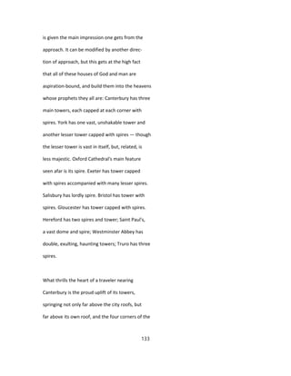 is given the main impression one gets from the
approach. It can be modified by another direc-
tion of approach, but this gets at the high fact
that all of these houses of God and man are
aspiration-bound, and build them into the heavens
whose prophets they all are: Canterbury has three
main towers, each capped at each corner with
spires. York has one vast, unshakable tower and
another lesser tower capped with spires — though
the lesser tower is vast in itself, but, related, is
less majestic. Oxford Cathedral's main feature
seen afar is its spire. Exeter has tower capped
with spires accompanied with many lesser spires.
Salisbury has lordly spire. Bristol has tower with
spires. Gloucester has tower capped with spires.
Hereford has two spires and tower; Saint Paul's,
a vast dome and spire; Westminster Abbey has
double, exulting, haunting towers; Truro has three
spires.
What thrills the heart of a traveler nearing
Canterbury is the proud uplift of its towers,
springing not only far above the city roofs, but
far above its own roof, and the four corners of the
133
 