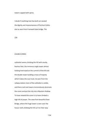 towers capped with spires.
I doubt if anything man has built can exceed
the dignity and impressiveness of Durham Cathe-
dral as seen from Framwell Gate bridge. The
226
CHURCH SPIRES
cathedral seems climbing the hill with sturdy,
fearless feet, the immense single tower almost
looking level-eyed on the summit of the hill and
the double tower building a mass of majesty
which makes the soul mute. As seen from the
railway station more of the cathedral is visible,
and there roof and towers tremendously dominate
the scene and put the city into Lilliputian shadow.
To have viewed this scene is to have climbed a
high hill of prayer. The view from beautiful Elvet
Bridge, where the huge tower is seen over the
house roofs climbing the hill as if on their way
134
 