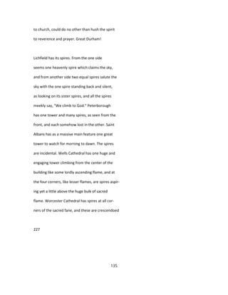 to church, could do no other than hush the spirit
to reverence and prayer. Great Durham!
Lichfield has its spires. From the one side
seems one heavenly spire which claims the sky,
and from another side two equal spires salute the
sky with the one spire standing back and silent,
as looking on its sister spires, and all the spires
meekly say, "We climb to God." Peterborough
has one tower and many spires, as seen from the
front, and each somehow lost in the other. Saint
Albans has as a massive main feature one great
tower to watch for morning to dawn. The spires
are incidental. Wells Cathedral has one huge and
engaging tower climbing from the center of the
building like some lordly ascending flame, and at
the four corners, like lesser flames, are spires aspir-
ing yet a little above the huge bulk of sacred
flame. Worcester Cathedral has spires at all cor-
ners of the sacred fane, and these are crescendoed
227
135
 