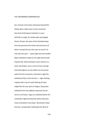 THE UNCOMMON COMMONPLACE
by a massive main tower impressive beyond the
telling. Not a nobler spire can be conceived
than that of Chichester Cathedral. It soars
aloft like an angel. As a body walks up Eastgate
Street, Chester, the spire of the Cathedral leaps
from the ground at the street end and seems all
there is except the sky. One sees no church: he
only sees the spire — sweet sight and memorable!
Ripon Cathedral crowds on the sight like the bulk
of great hills. Roof and towers seem almost on a
level, and all give- such a sense of mass and age
and enduringness as one seldom can encounter
aside from the mountains. And what a sight the
Cathedral of Ely is from the fens — high-climbing
majesty with a tip of a spire flashing at lesser
height like the very spirit of religion. Gloucester
Cathedral from the paddock impresses the ob-
server as all tower, huge as a cathedral where the
multitudes might worship God. What impresses
most at Hereford is the tower. Winchester Cathe-
dral has a strong tower looking like the Rock of
136
 