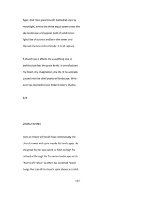 Ages. And then great Lincoln Cathedral seen by
moonlight, where the three equal towers own the
sky-landscape and appear built of solid moon-
light! See that once and bear the sweet and
blessed memory into eternity. It is all rapture.
A church spire affects me as nothing else in
architecture has the grace to do. It overshadows
my heart, my imagination, my life. It has already
passed into the chief poetry of landscape. Who-
ever has learned to love Birket Foster's illustra-
228
CHURCH SPIRES
tions as I have will recall how continuously the
church tower and spire invade his landscapes. As
the great Turner was wont to flash on high his
cathedral through his Turnerian landscape as his
"Rivers of France" so often do, so Birket Foster
hangs the star of his church spire above a stretch
137
 