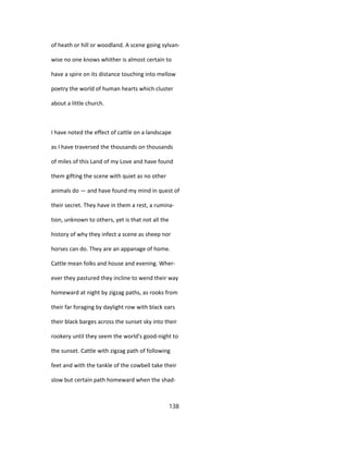 of heath or hill or woodland. A scene going sylvan-
wise no one knows whither is almost certain to
have a spire on its distance touching into mellow
poetry the world of human hearts which cluster
about a little church.
I have noted the effect of cattle on a landscape
as I have traversed the thousands on thousands
of miles of this Land of my Love and have found
them gifting the scene with quiet as no other
animals do — and have found my mind in quest of
their secret. They have in them a rest, a rumina-
tion, unknown to others, yet is that not all the
history of why they infect a scene as sheep nor
horses can do. They are an appanage of home.
Cattle mean folks and house and evening. Wher-
ever they pastured they incline to wend their way
homeward at night by zigzag paths, as rooks from
their far foraging by daylight row with black oars
their black barges across the sunset sky into their
rookery until they seem the world's good-night to
the sunset. Cattle with zigzag path of following
feet and with the tankle of the cowbell take their
slow but certain path homeward when the shad-
138
 