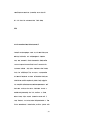 ows lengthen and the gloaming nears. Cattle
are knit into the human story. Their deep
229
THE UNCOMMON COMMONPLACE
though unseeing eyes have mutely watched our
earthly dwellings. Not knowing that they do,
they feel humanity. And where they feed or lie
ruminating the human interest of them distills
upon the scene. They quiet the landscape. They
hush the babbling of the stream. It tends to be
still water because of them. Wherever they pas-
ture or lie at rest at panting noon they suggest
the invisible inhabitants at whose gates they will
lie down at night and await the dawn. There is
something haunting and half pathetic to note,
what I have often noted, how the cattle will, if
they may not reach the near neighborhood of the
house which they count home, at least gather and
139
 