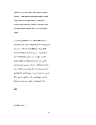 sleep at the nearest point thereto they may ap-
proach. I have seen this so often as I have driven
long distances through the dark. They want
human companionship, and their presence does
not disturb the slumbers even of such as lightly
sleep.
In some way like this, and different from this, a
church steeple is such a homely, human thing, and
the spire such a lovely and blessed thing. Old-
World cathedrals stand strong as a mountain in
the midst of city squalor and wrangle of petty
trade and barter and stridency of voices, and
calmly sweep upward into the ineffable sky where
stars take their shining but momentous way. The
cathedral is God's house even as it is man's house.
They own it together. It is man's house and it is
God's house too. It invades the city with the
230
CHURCH SPIRES
140
 