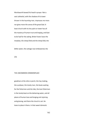 Wordsworth bowed his head in prayer. Not a
vast cathedral, with the shadow of its tower
thrown in the haunting river, impresses me more
nor gives more the sense of the great God. A
least church with its tiny spire or tower has all
the mystery of human trust and longing, and God
to be had for the asking. Birket Foster loves the
meadow, the sheep field and the sheep fold, the
blithe water, the cottage rose-embowered, the
231
THE UNCOMMON COMMONPLACE
goodman at the stile or porch, the hay making,
the sundown, the lonely river, the boats waiting
for the fishermen and the tide, the lone fisherman
in the lonely boat on the darkening water, and all
places of human love and longing and rejoicing
and grieving; and there the church is set. He
loves to place it there. In that sweet domestic
142
 