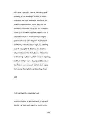 of poetry. I watch for them at the pale gray of
morning, at the white light of noon, in smoky
skies with dim-seen landscape, in the rush and
riot of sunset splendors, and in the palpitant
moments which rush past as the day kisses the
world good-by. I fear I spend more time than is
allotted a busy man in considering these pre-
possessions to prayer. They look mutely down
on the city, yet not as despising it, but weeping
over it, praying for it, dreaming the dreams a
city should dream for itself, but is a little remiss
in dreaming, or, deeper, totally remiss in dreaming.
As I look at them from a distance and from their
tavefe they seem strangely alone in their aspira-
tion, loving the city below and dwelling above,
233
THE UNCOMMON COMMONPLACE
and their holding as with hot hands of love and
longing the hurly-burly, careless, sinful city to-
145
 