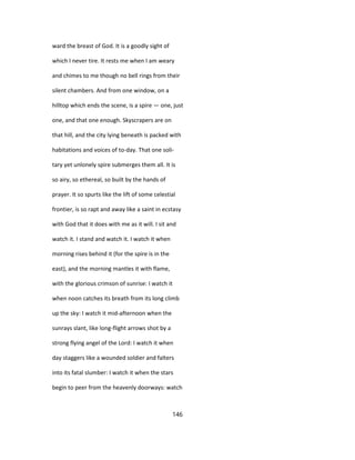 ward the breast of God. It is a goodly sight of
which I never tire. It rests me when I am weary
and chimes to me though no bell rings from their
silent chambers. And from one window, on a
hilltop which ends the scene, is a spire — one, just
one, and that one enough. Skyscrapers are on
that hill, and the city lying beneath is packed with
habitations and voices of to-day. That one soli-
tary yet unlonely spire submerges them all. It is
so airy, so ethereal, so built by the hands of
prayer. It so spurts like the lift of some celestial
frontier, is so rapt and away like a saint in ecstasy
with God that it does with me as it will. I sit and
watch it. I stand and watch it. I watch it when
morning rises behind it (for the spire is in the
east), and the morning mantles it with flame,
with the glorious crimson of sunrise: I watch it
when noon catches its breath from its long climb
up the sky: I watch it mid-afternoon when the
sunrays slant, like long-flight arrows shot by a
strong flying angel of the Lord: I watch it when
day staggers like a wounded soldier and falters
into its fatal slumber: I watch it when the stars
begin to peer from the heavenly doorways: watch
146
 