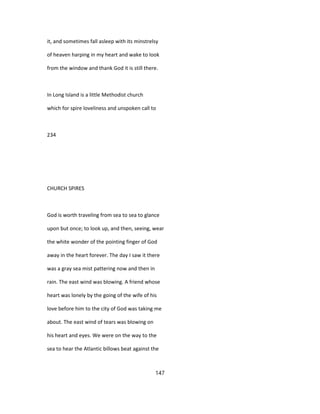 it, and sometimes fall asleep with its minstrelsy
of heaven harping in my heart and wake to look
from the window and thank God it is still there.
In Long Island is a little Methodist church
which for spire loveliness and unspoken call to
234
CHURCH SPIRES
God is worth traveling from sea to sea to glance
upon but once; to look up, and then, seeing, wear
the white wonder of the pointing finger of God
away in the heart forever. The day I saw it there
was a gray sea mist pattering now and then in
rain. The east wind was blowing. A friend whose
heart was lonely by the going of the wife of his
love before him to the city of God was taking me
about. The east wind of tears was blowing on
his heart and eyes. We were on the way to the
sea to hear the Atlantic billows beat against the
147
 